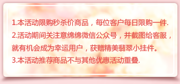 1.本活動限購秒殺價商品，每位客戶每日限購一件.
2.活動期間關注意綿綿微信公眾號，并截圖給客服，就有機會成為幸運用戶，獲贈精美翡翠小掛件。
3.本活動推薦商品不與其他優惠活動重疊.